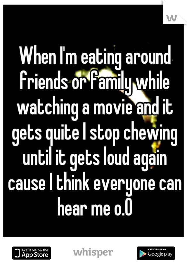 When I'm eating around friends or family while watching a movie and it gets quite I stop chewing until it gets loud again cause I think everyone can hear me o.O