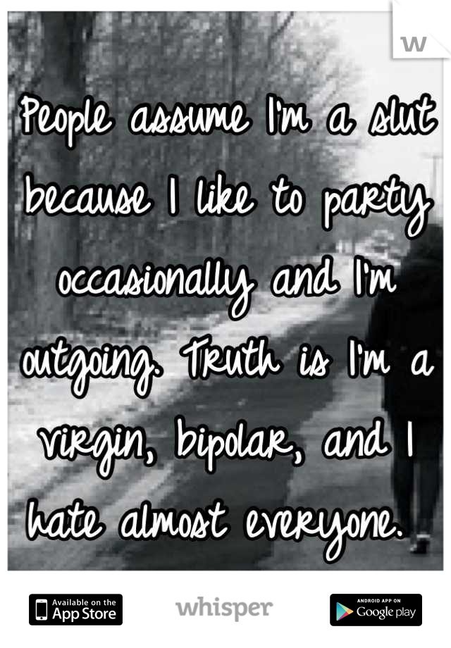 People assume I'm a slut because I like to party occasionally and I'm outgoing. Truth is I'm a virgin, bipolar, and I hate almost everyone. 