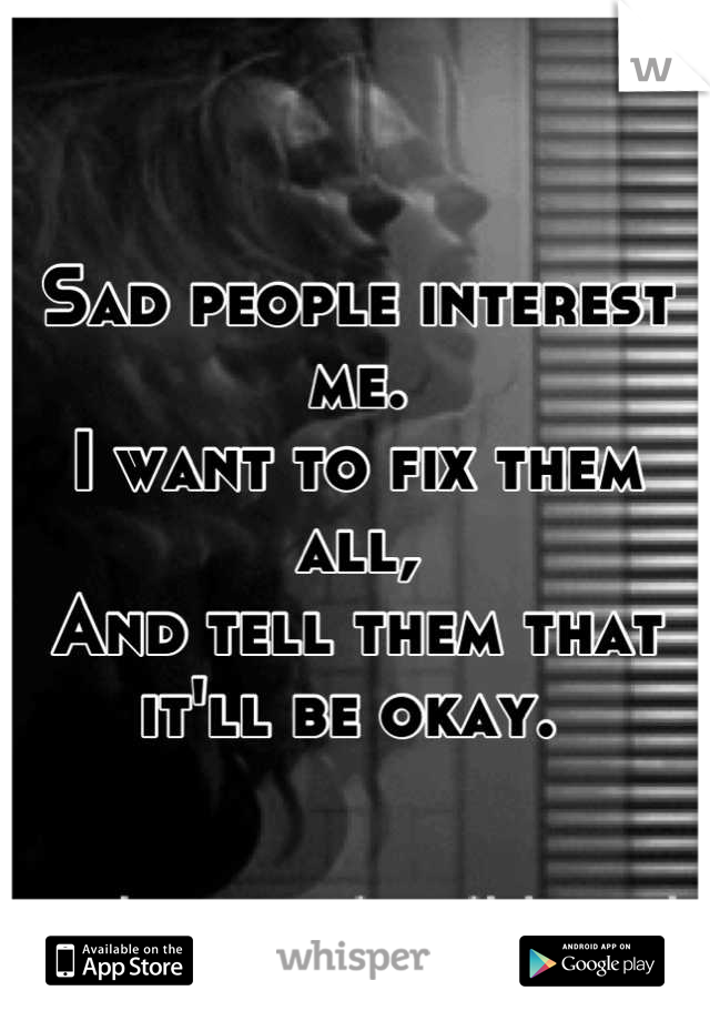 Sad people interest me. 
I want to fix them all, 
And tell them that it'll be okay. 
