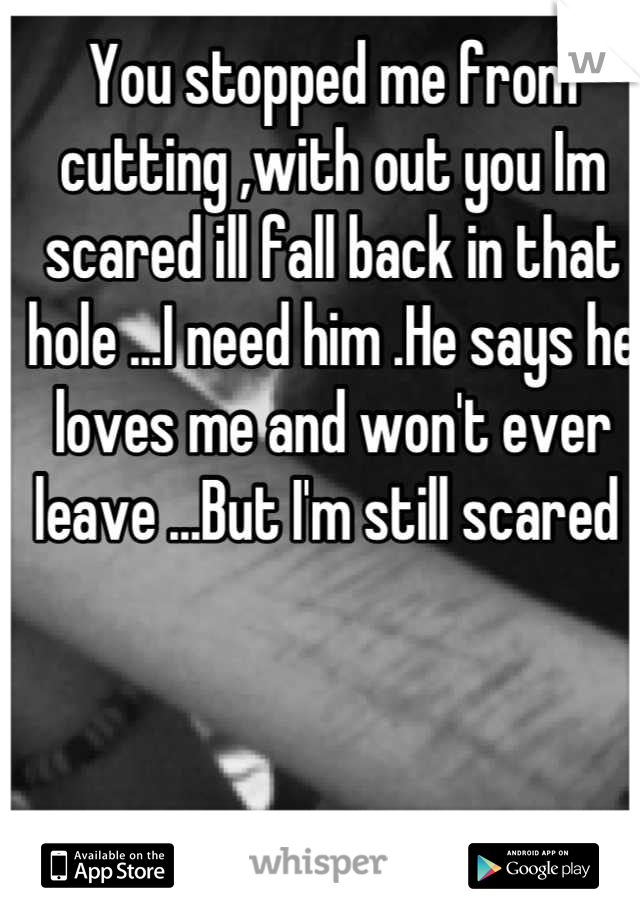 You stopped me from cutting ,with out you Im scared ill fall back in that hole ...I need him .He says he loves me and won't ever leave ...But I'm still scared 