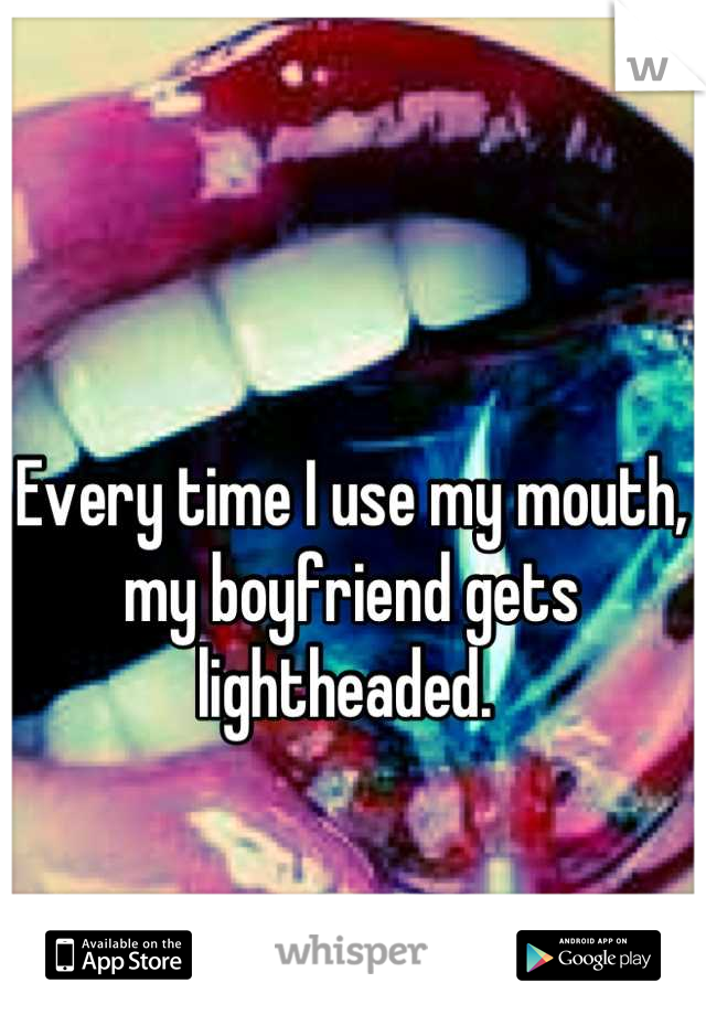 Every time I use my mouth, my boyfriend gets lightheaded. 