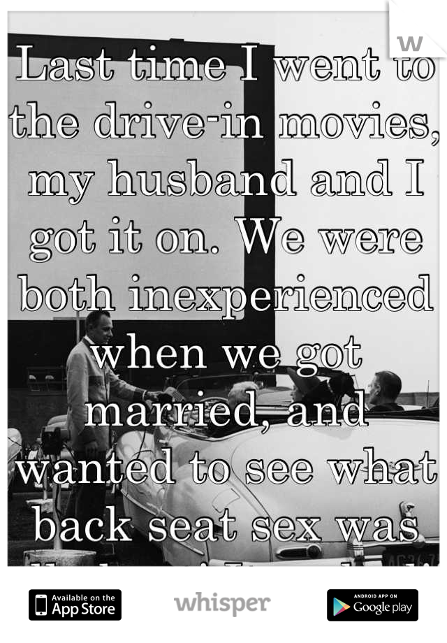 Last time I went to the drive-in movies, my husband and I got it on. We were both inexperienced when we got married, and wanted to see what back seat sex was all about! It rocked!! 