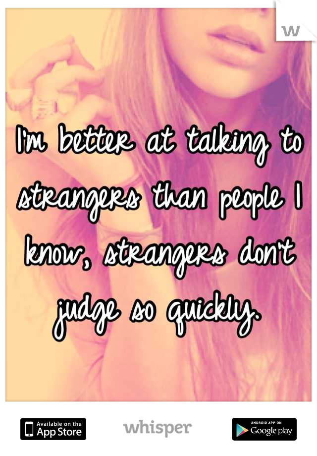 I'm better at talking to strangers than people I know, strangers don't judge so quickly.