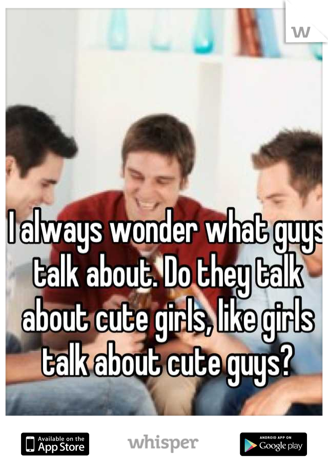 I always wonder what guys talk about. Do they talk about cute girls, like girls talk about cute guys?