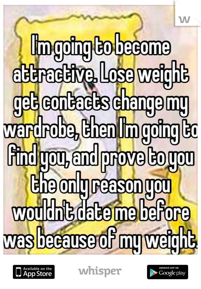 I'm going to become attractive. Lose weight get contacts change my wardrobe, then I'm going to find you, and prove to you the only reason you wouldn't date me before was because of my weight. 