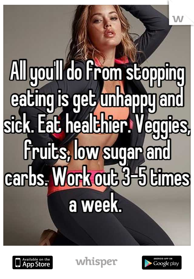 All you'll do from stopping eating is get unhappy and sick. Eat healthier. Veggies, fruits, low sugar and carbs. Work out 3-5 times a week. 