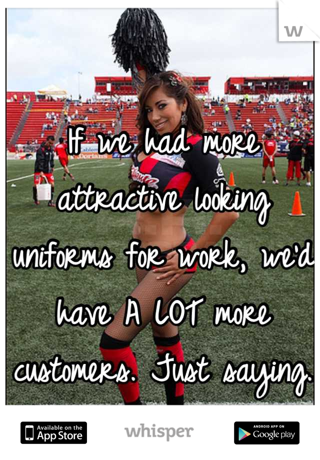 If we had more attractive looking uniforms for work, we'd have A LOT more customers. Just saying.