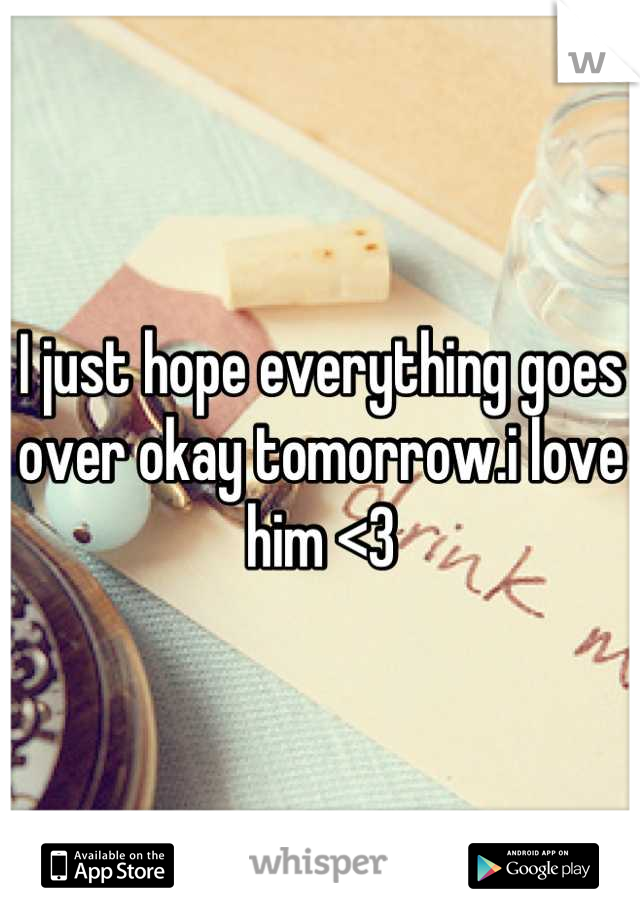 I just hope everything goes over okay tomorrow.i love him <3