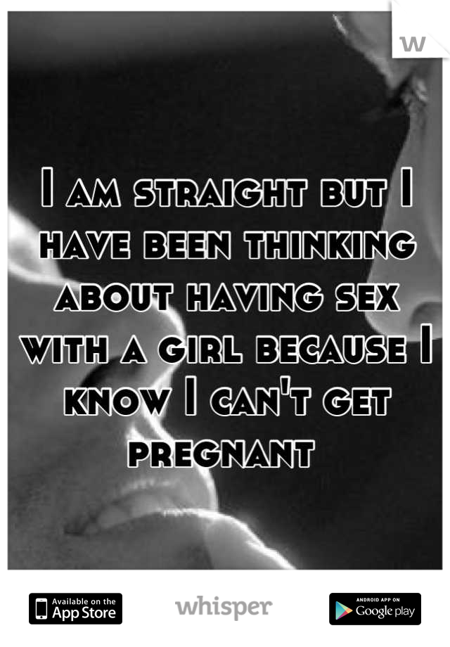 I am straight but I have been thinking about having sex with a girl because I know I can't get pregnant 