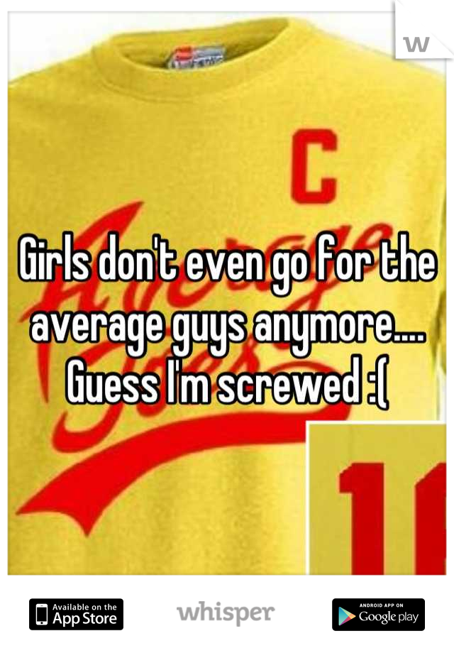 Girls don't even go for the average guys anymore.... Guess I'm screwed :(