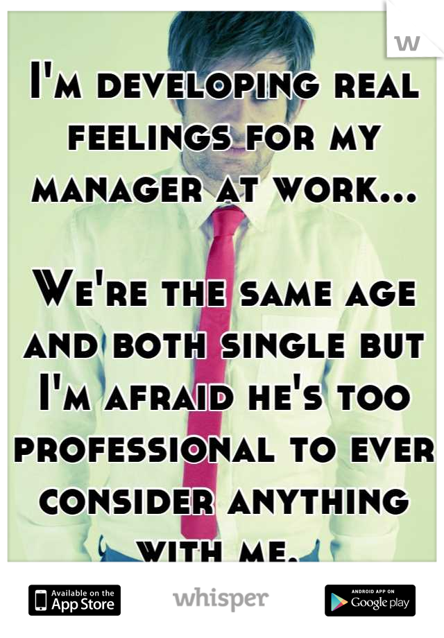 I'm developing real feelings for my manager at work... 
 
We're the same age and both single but I'm afraid he's too professional to ever consider anything with me. 