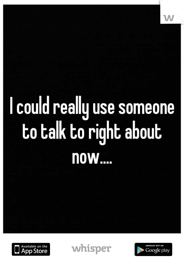 I could really use someone to talk to right about now....