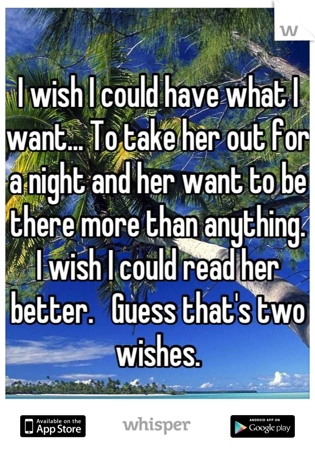 I wish I could have what I want... To take her out for a night and her want to be there more than anything.   I wish I could read her better.   Guess that's two wishes.