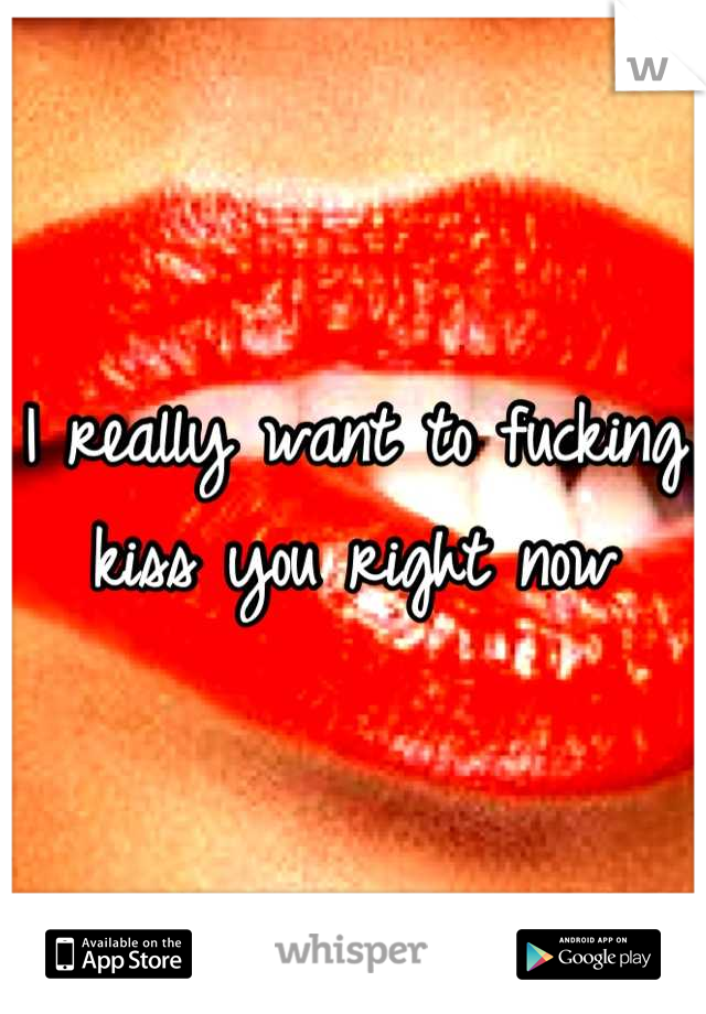 I really want to fucking kiss you right now
