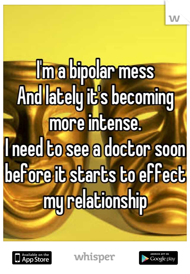 I'm a bipolar mess
And lately it's becoming more intense. 
I need to see a doctor soon before it starts to effect my relationship