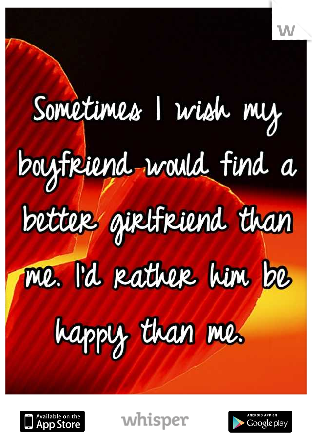 Sometimes I wish my boyfriend would find a better girlfriend than me. I'd rather him be happy than me. 