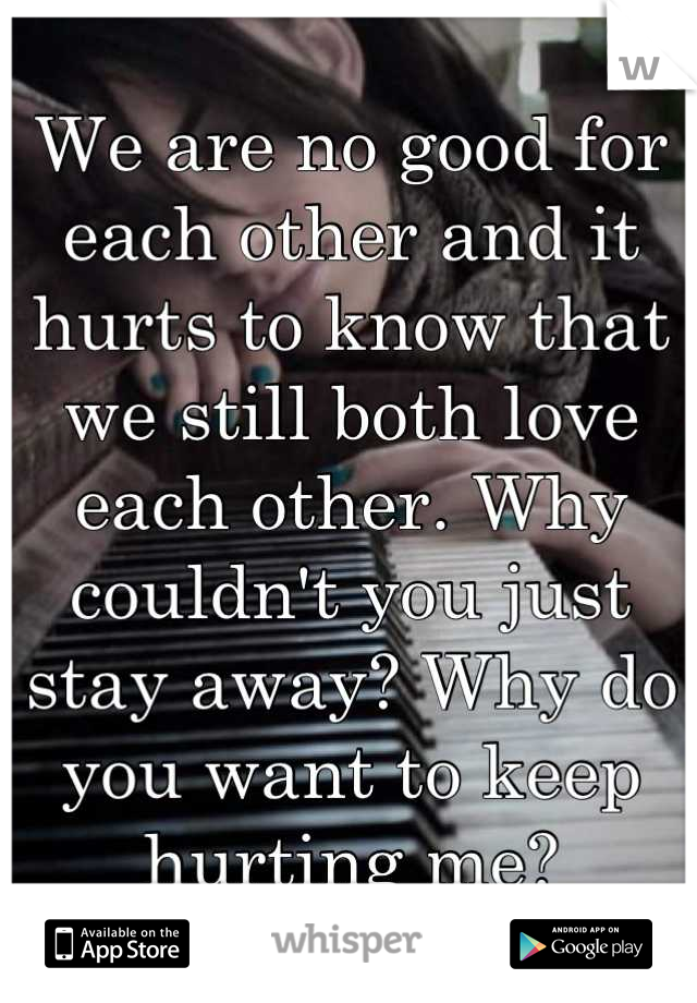We are no good for each other and it hurts to know that we still both love each other. Why couldn't you just stay away? Why do you want to keep hurting me?