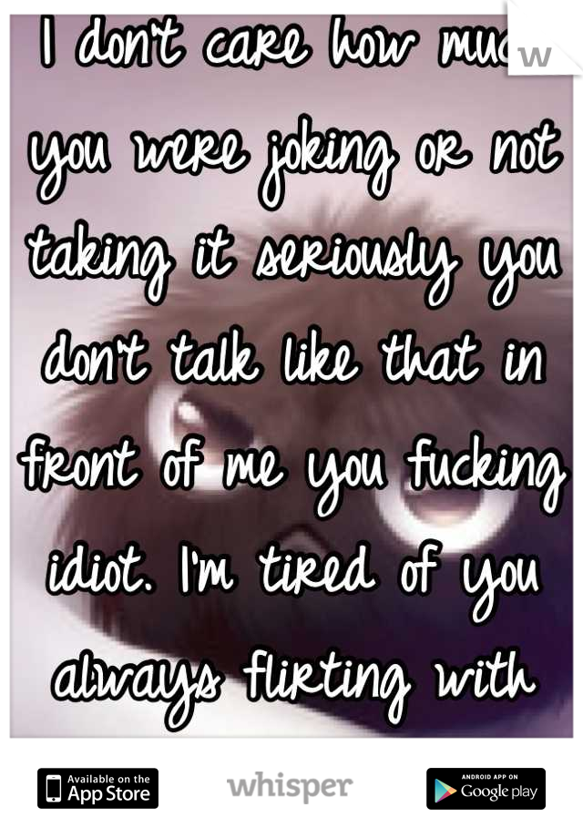 I don't care how much you were joking or not taking it seriously you don't talk like that in front of me you fucking idiot. I'm tired of you always flirting with that slut.
