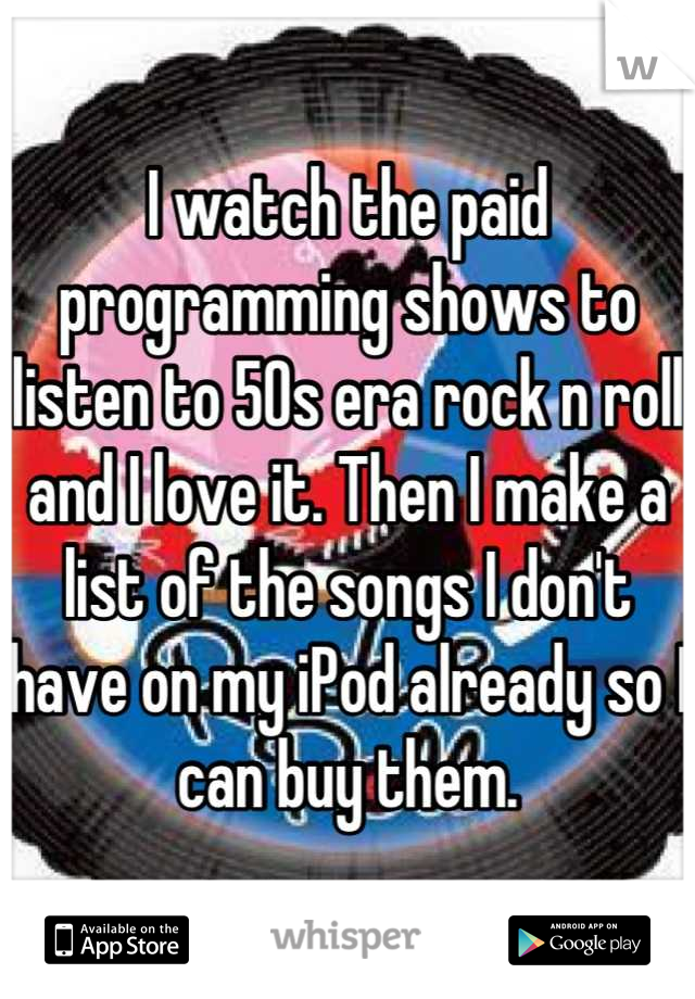 I watch the paid programming shows to listen to 50s era rock n roll and I love it. Then I make a list of the songs I don't have on my iPod already so I can buy them.