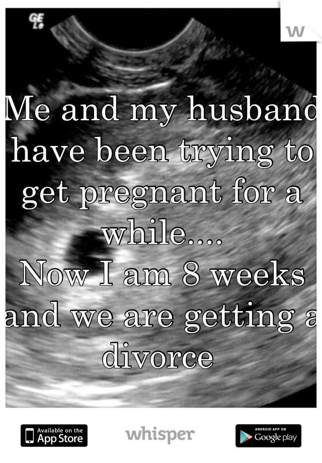 Me and my husband have been trying to get pregnant for a while.... 
Now I am 8 weeks and we are getting a divorce 