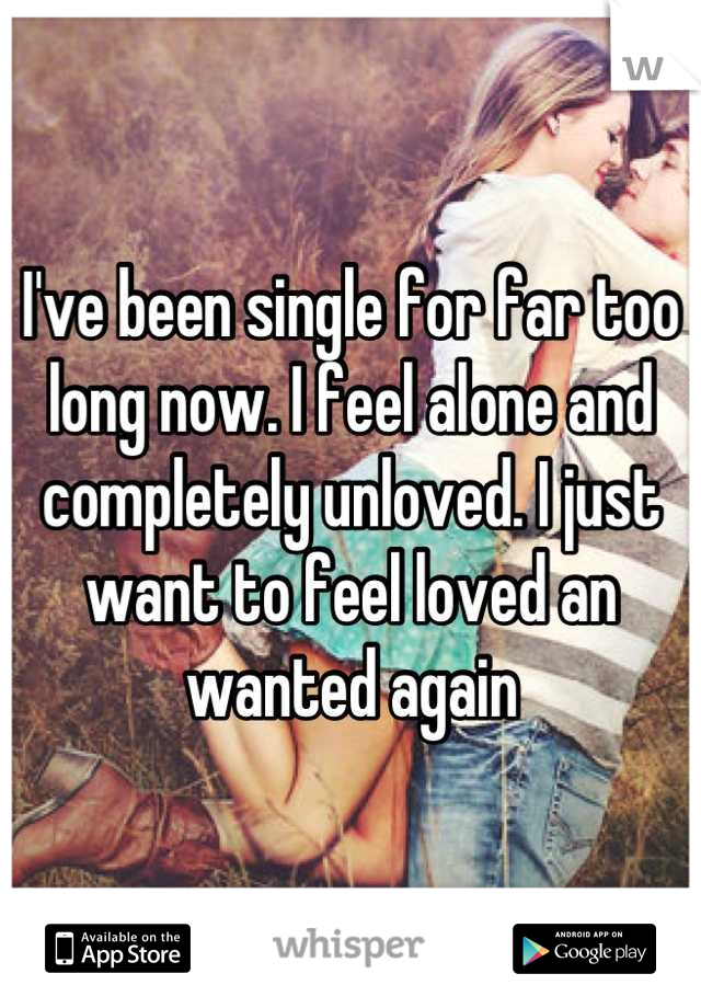 I've been single for far too long now. I feel alone and completely unloved. I just want to feel loved an wanted again
