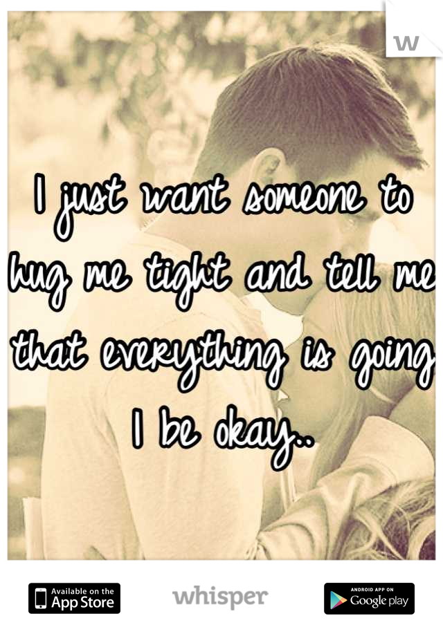 I just want someone to hug me tight and tell me that everything is going I be okay..