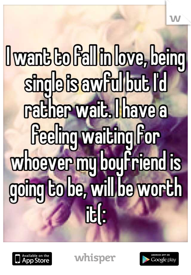 I want to fall in love, being single is awful but I'd rather wait. I have a feeling waiting for whoever my boyfriend is going to be, will be worth it(: