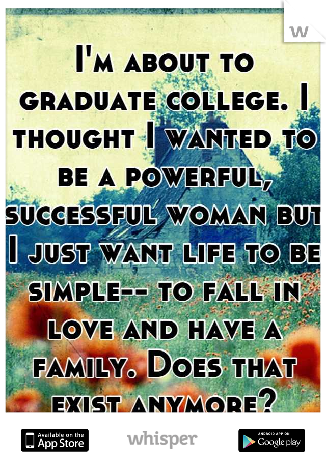 I'm about to graduate college. I thought I wanted to be a powerful, successful woman but I just want life to be simple-- to fall in love and have a family. Does that exist anymore?