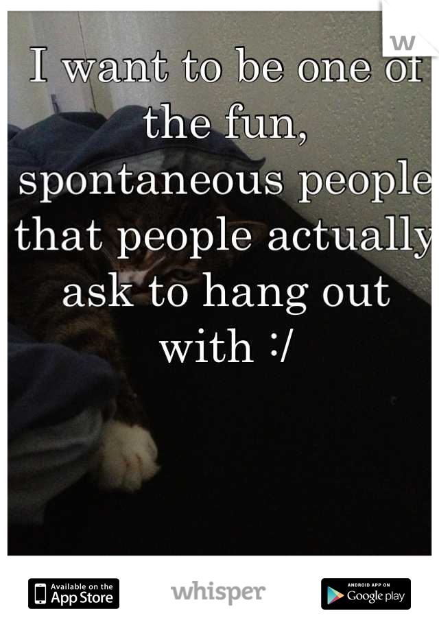 I want to be one of the fun, spontaneous people that people actually ask to hang out with :/