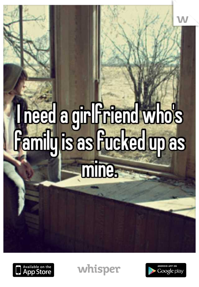 I need a girlfriend who's family is as fucked up as mine.
