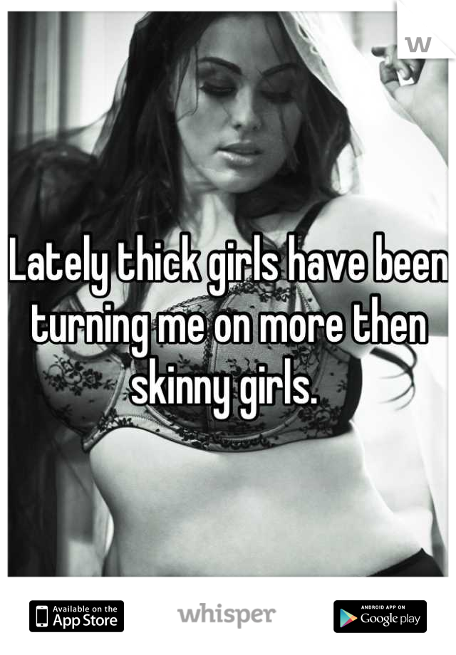 Lately thick girls have been turning me on more then skinny girls. 