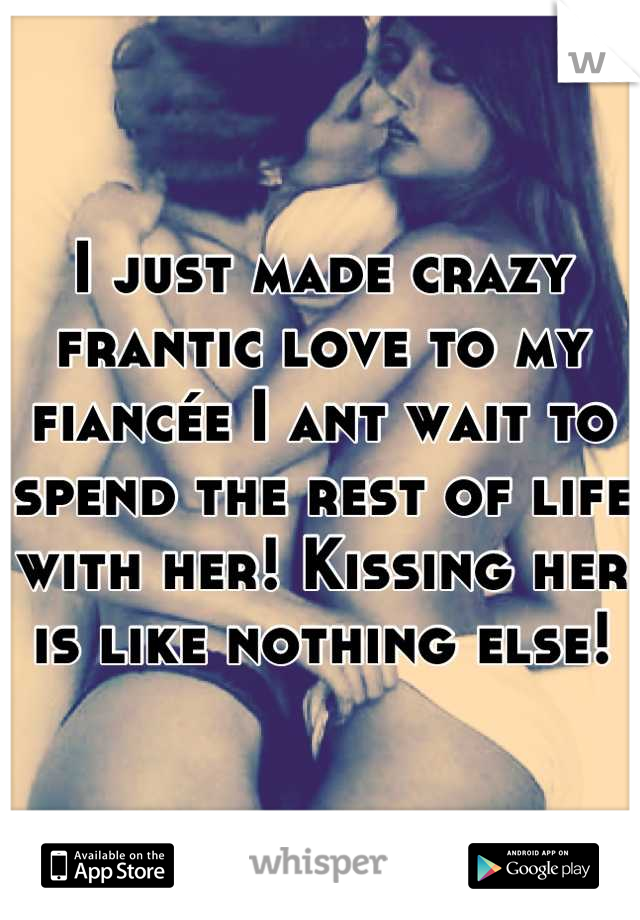 I just made crazy frantic love to my fiancée I ant wait to spend the rest of life with her! Kissing her is like nothing else!
