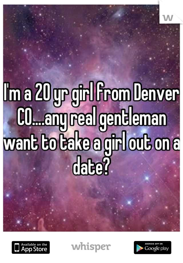 I'm a 20 yr girl from Denver CO....any real gentleman want to take a girl out on a date?