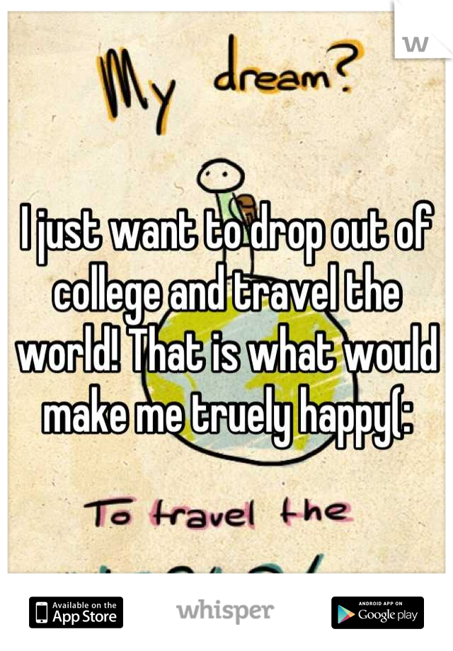 I just want to drop out of college and travel the world! That is what would make me truely happy(: