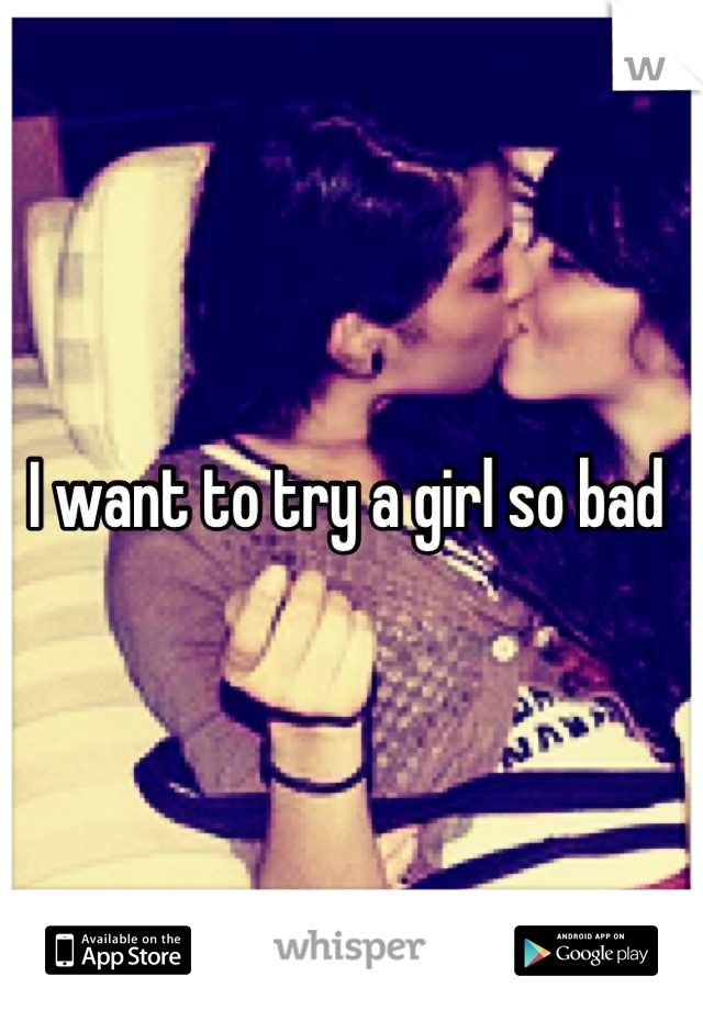 I want to try a girl so bad 