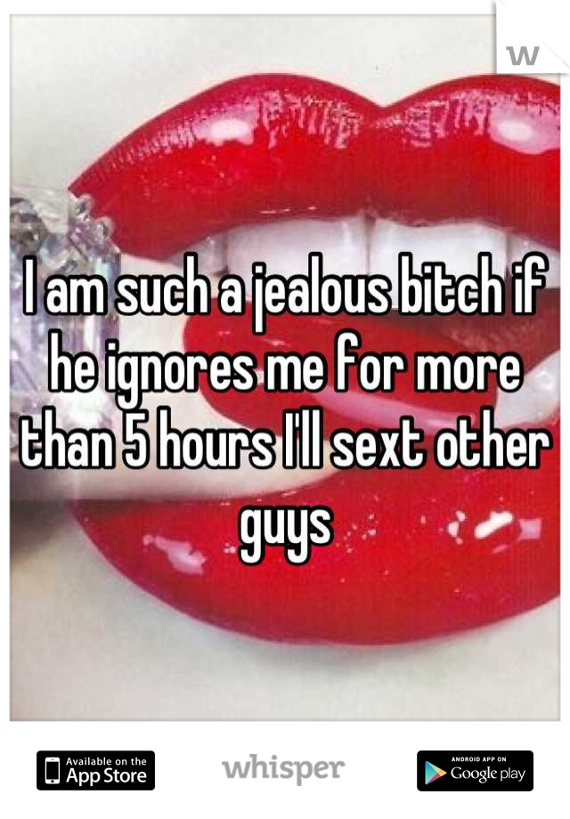 I am such a jealous bitch if he ignores me for more than 5 hours I'll sext other guys