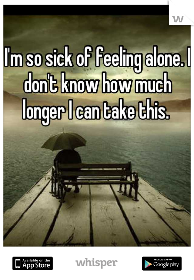 I'm so sick of feeling alone. I don't know how much longer I can take this. 