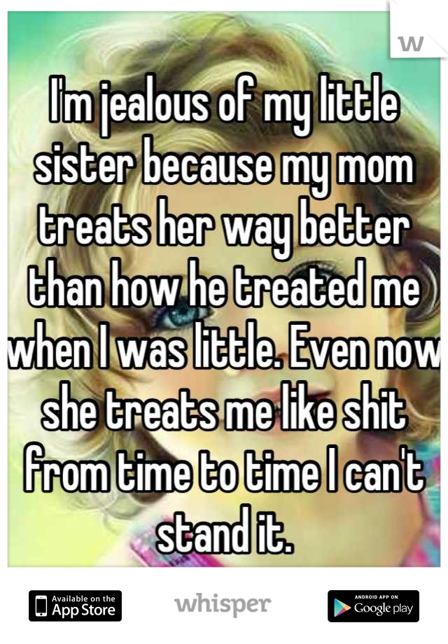 I'm jealous of my little sister because my mom treats her way better than how he treated me when I was little. Even now she treats me like shit from time to time I can't stand it.