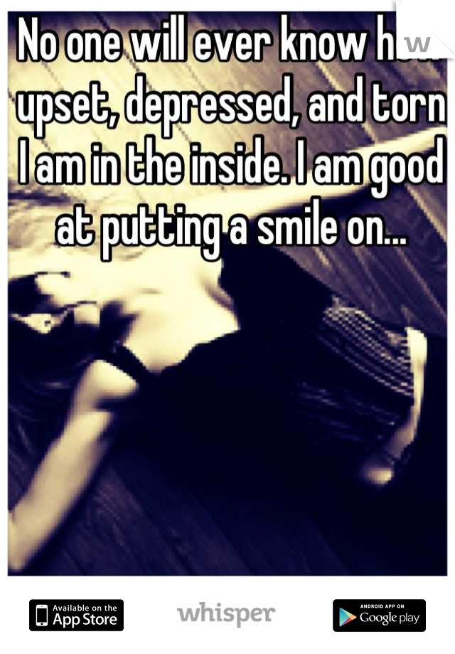No one will ever know how upset, depressed, and torn I am in the inside. I am good at putting a smile on...