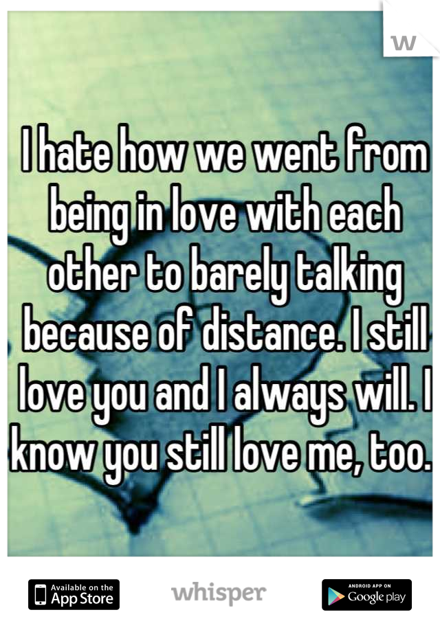 I hate how we went from being in love with each other to barely talking because of distance. I still love you and I always will. I know you still love me, too. 