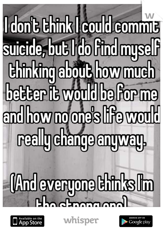 I don't think I could commit suicide, but I do find myself thinking about how much better it would be for me and how no one's life would really change anyway. 

(And everyone thinks I'm the strong one)