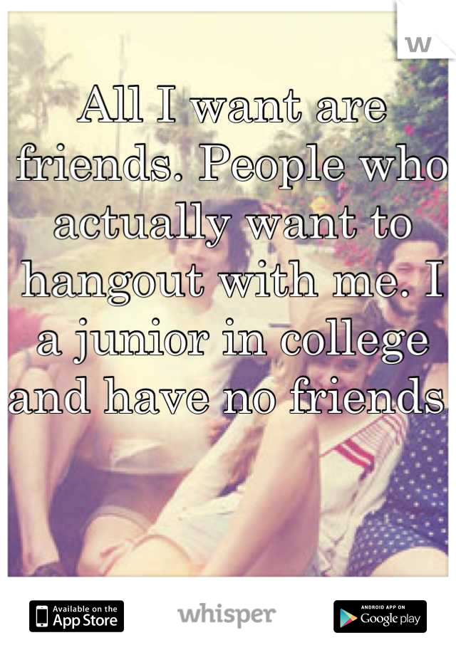 All I want are friends. People who actually want to hangout with me. I a junior in college and have no friends. 