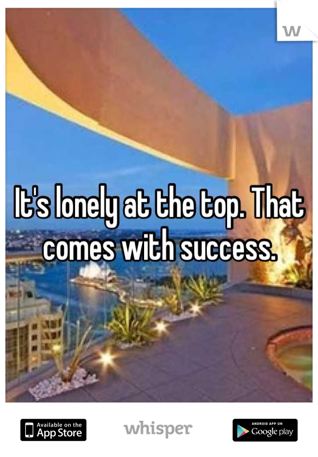 It's lonely at the top. That comes with success.