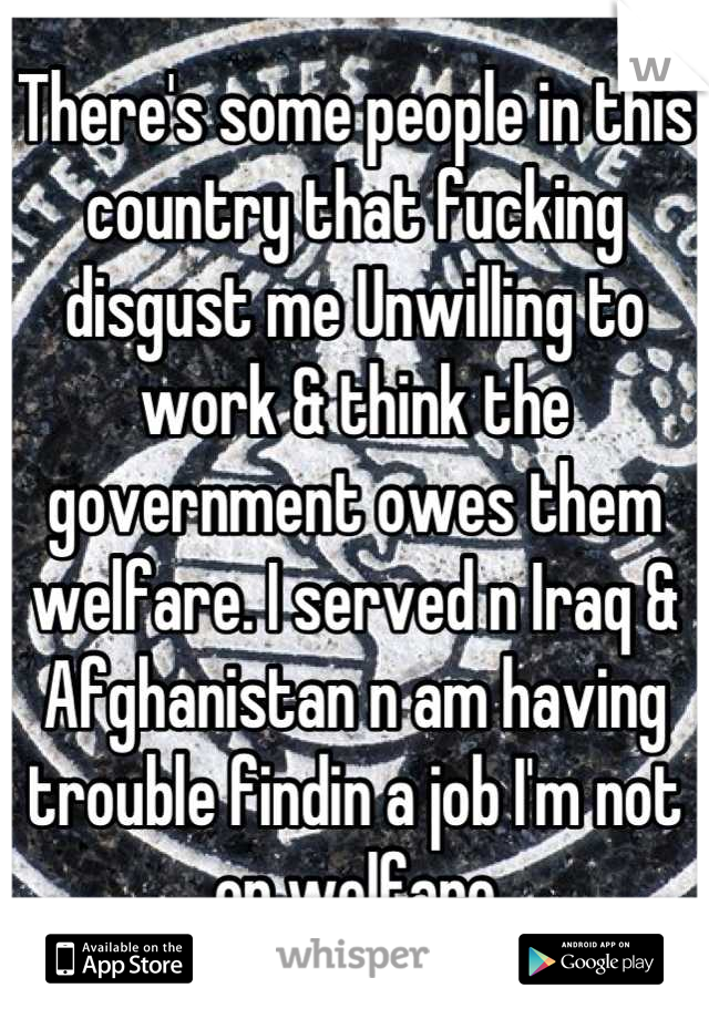 There's some people in this country that fucking disgust me Unwilling to work & think the government owes them welfare. I served n Iraq & Afghanistan n am having trouble findin a job I'm not on welfare