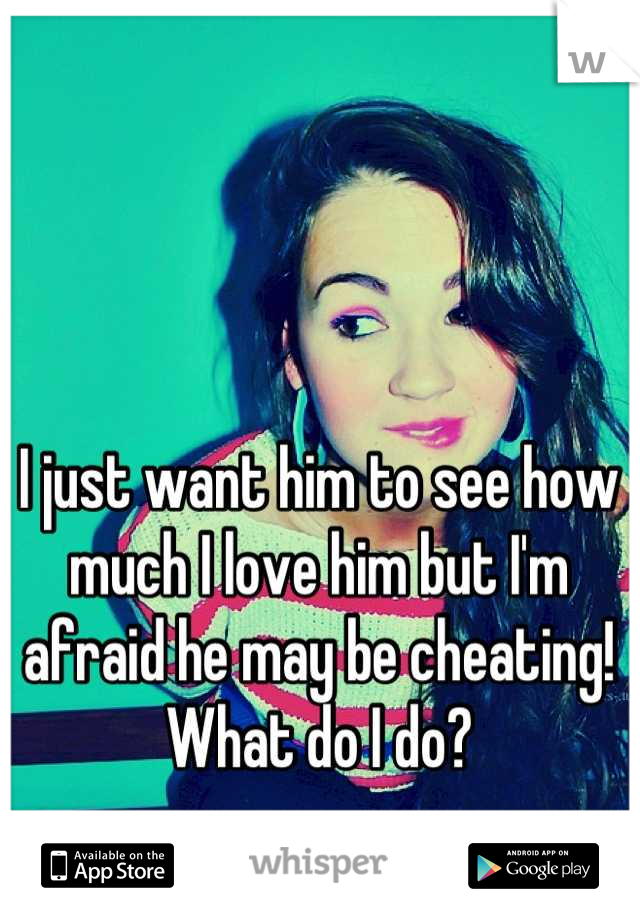 I just want him to see how much I love him but I'm afraid he may be cheating! What do I do?