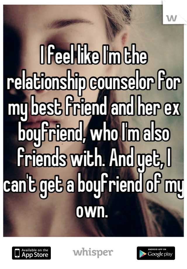 I feel like I'm the relationship counselor for my best friend and her ex boyfriend, who I'm also friends with. And yet, I can't get a boyfriend of my own. 