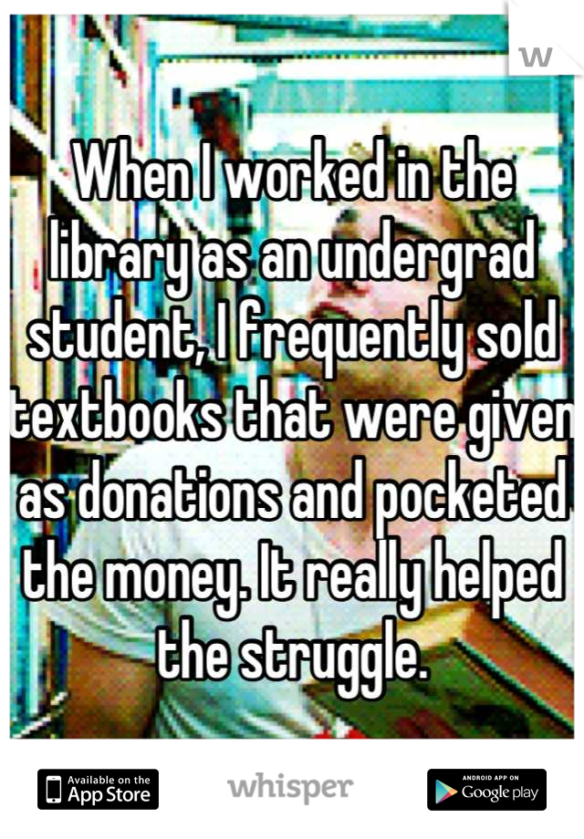 When I worked in the library as an undergrad student, I frequently sold textbooks that were given as donations and pocketed the money. It really helped the struggle.