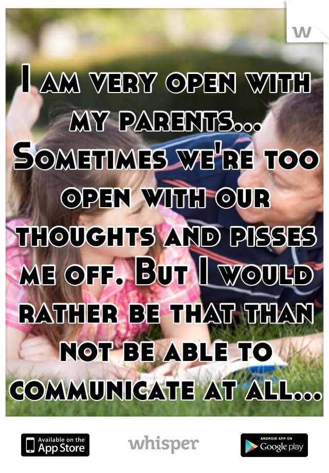 I am very open with my parents... Sometimes we're too open with our thoughts and pisses me off. But I would rather be that than not be able to communicate at all...