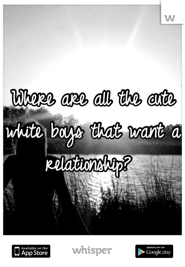 Where are all the cute white boys that want a relationship? 