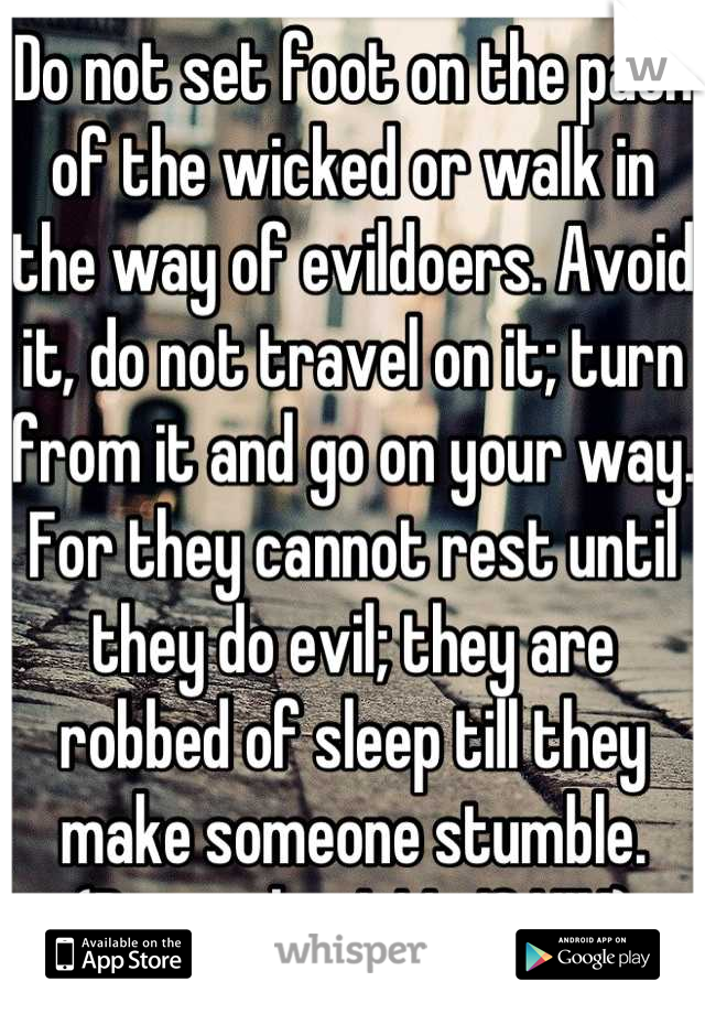 Do not set foot on the path of the wicked or walk in the way of evildoers. Avoid it, do not travel on it; turn from it and go on your way. For they cannot rest until they do evil; they are robbed of sleep till they make someone stumble. (Proverbs 4:14-16 NIV)